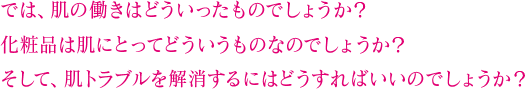 では、肌の働きはどういったものでしょうか？ 化粧品は肌にとってどういうものなのでしょうか？ そして、肌トラブルを解消するにはどうすればいいのでしょうか？